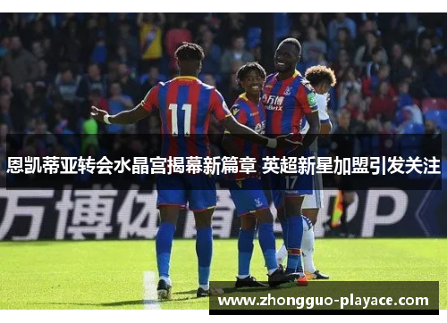 恩凯蒂亚转会水晶宫揭幕新篇章 英超新星加盟引发关注 恩凯蒂亚转会水晶宫揭幕新篇章 英超新星加盟引发关注