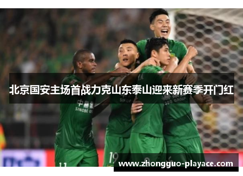 北京国安主场首战力克山东泰山迎来新赛季开门红 北京国安主场首战力克山东泰山迎来新赛季开门红