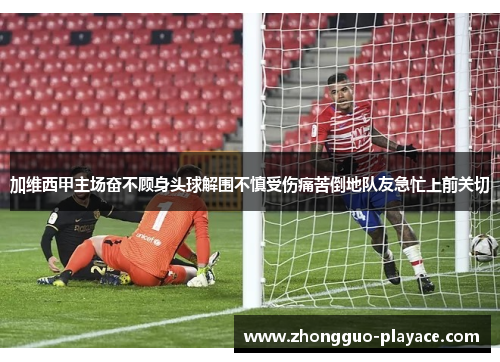 加维西甲主场奋不顾身头球解围不慎受伤痛苦倒地队友急忙上前关切