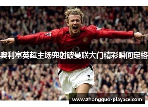 奥利塞英超主场兜射破曼联大门精彩瞬间定格